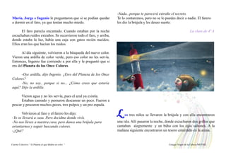 María, Jorge e Ingenio le preguntaron que si se podían quedar
a dormir en el faro, ya que tenían mucho miedo.
El faro parecía encantado. Cuando estaban por la noche
escuchaban ruidos extraños. Se recorrieron todo el faro, y arriba,
donde estaba la luz, había una caja con gatos recién nacidos.
Ellos eran los que hacían los ruidos.
Al día siguiente, volvieron a la búsqueda del nuevo color.
Vieron una ardilla de color verde, pero eso color no les servía.
Entonces, Ingenio fue corriendo a por ella y le preguntó que si
era del Planeta de los Once Colores.
-Oye ardilla, dijo Ingenio. ¿Eres del Planeta de los Once
Colores?
-No, no soy.. porque si no... ¿Cómo crees que estaría
aquí? Dijo la ardilla.
Vieron agua y no les servía, pues el azul ya existía.
Estaban cansado y pensaron descansar un poco. Fueron a
pescar y pescaron muchos peces, tres pulpos y un pez espada.
Volvieron al faro y el farero les dijo:
-Yo os llevará a casa. Pero decidme donde vivís.
-No nos lleves a nuestra casa, pero danos una brújula para
orientarnos y seguir buscando colores.
-¿Qué?
-Nada...porque te parecerá extraño el secreto.
Te lo contaremos, pero no se lo puedes decir a nadie. El farero
les dio la brújula y les deseo suerte.
La clase de 4º A
L os tres niños se llevaron la brújula y con ella encontraron
una isla. Allí pasaron la noche, donde escucharon dos grillos que
cantaban alegremente y un búho con los ojos saltones. A la
mañana siguiente encontraron un tesoro enterrado en la arena.
Cuento Colectivo “ El Planeta al que faltaba un color “ Colegio Virgen de la Cabeza MOTRIL
 