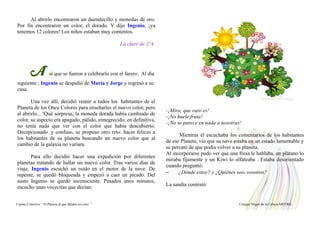 Al abrirlo encontraron un duendecillo y monedas de oro.
Por fin encontraron un color, el dorado. Y dijo Ingenio, ¡ya
tenemos 12 colores! Los niños estaban muy contentos.
La clase de 1ºA
A sí que se fueron a celebrarlo con el farero. Al día
siguiente ; Ingenio se despidió de María y Jorge y regresó a su
casa.
Una vez allí, decidió reunir a todos los habitantes de el
Planeta de los Once Colores para enseñarles el nuevo color, pero
al abrirlo... !Qué sorpresa¡ la moneda dorada había cambiado de
color, su aspecto era apagado, pálido, ennegrecido; en definitiva,
no tenía nada que ver con el color que había descubierto.
Decepcionado y confuso, se propuso otro reto: hacer felices a
los habitantes de su planeta buscando un nuevo color que al
cambio de la galaxia no varíara.
Para ello decidió hacer una expedición por diferentes
planetas tratando de hallar un nuevo color. Tras varios días de
viaje, Ingenio escuchó un ruido en el motor de la nave: De
repente, se quedó bloqueada y empezó a caer en picado. Del
susto Ingenio se quedó inconsciente. Pasados unos minutos,
escucho unas vocecitas que decían:
-¡Mira, que raro es!
-¡No huele fruta!
-¡No se parece en nada a nosotras!
Mientras él escuchaba los comentarios de los habitantes
de ese Planeta, vio que su nave estaba en un estado lamentable y
se percató de que podía volver a su planeta.
Al incorporarse pudo ver que una fresa le hablaba, un plátano lo
miraba fijamente y un Kiwi lo olfateaba . Estaba desorientado
cuando preguntó:
– ¿Dónde estoy? y ¿Quiénes sois vosotros?
La sandía contestó:
Cuento Colectivo “ El Planeta al que faltaba un color “ Colegio Virgen de la Cabeza MOTRIL
 