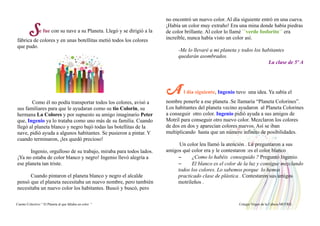 Se fue con su nave a su Planeta. Llegó y se dirigió a la
fábrica de colores y en unas botellitas metió todos los colores
que pudo.
Como él no podía transportar todos los colores, avisó a
sus familiares para que le ayudaran como su tio Colorin, su
hermana La Colores y por supuesto su amigo imaginario Peter
que, Ingenio ya lo trataba como uno más de su familia. Cuando
llegó al planeta blanco y negro bajó todas las botellitas de la
nave, pidió ayuda a algunos habitantes. Se pusieron a pintar. Y
cuando terminaron, ¡les quedó precioso!
Ingenio, orgulloso de su trabajo, miraba para todos lados.
¡Ya no estaba de color blanco y negro! Ingenio llevó alegría a
ese planeta tan triste.
Cuando pintaron el planeta blanco y negro el alcalde
pensó que el planeta necesitaba un nuevo nombre, pero también
necesitaba un nuevo color los habitantes. Buscó y buscó, pero
no encontró un nuevo color. Al día siguiente entró en una cueva.
¡Había un color muy extraño! Era una mina donde había piedras
de color brillante. Al color lo llamé ``verde fosforito´´ era
increíble, nunca había visto un color así.
-Me lo llevaré a mi planeta y todos los habitantes
quedarán asombrados.
La clase de 5º A
A l día siguiente, Ingenio tuvo una idea. Ya sabía el
nombre ponerle a ese planeta .Se llamaría “Planeta Colorines”.
Los habitantes del planeta vecino ayudaron al Planeta Colorines
a conseguir otro color. Ingenio pidió ayuda a sus amigos de
Motril para conseguir otro nuevo color. Mezclaron los colores
de dos en dos y aparecían colores nuevos. Así se iban
multiplicando hasta que un número infinito de posibilidades.
Un color leu llamó la atención . Le preguntaron a sus
amigos qué color era y le contestaron :es el color blanco
– ¿Como lo habéis conseguido ? Preguntó Ingenio.
– El blanco es el color de la luz y consigue mezclando
todos los colores. Lo sabemos porque lo hemos
practicado clase de plástica . Contestaron sus amigos
motrileños .
Cuento Colectivo “ El Planeta al que faltaba un color “ Colegio Virgen de la Cabeza MOTRIL
 