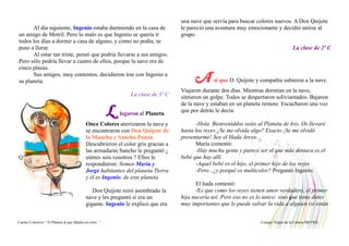 Al día siguiente, Ingenio estaba durmiendo en la casa de
un amigo de Motril. Pero lo malo es que Ingenio se quería ir
todos los días a dormir a casa de alguno, y como no podía, se
puso a llorar.
Al estar tan triste, pensó que podría llevarse a sus amigos.
Pero sólo podría llevar a cuatro de ellos, porque la nave era de
cinco plazas.
Sus amigos, muy contentos, decidieron irse con Ingenio a
su planeta.
La clase de 5º C
L legaron al Planeta
Once Colores aterrizaron la nave y
se encontraron con Don Quijote de
la Mancha y Sancho Panza.
Descubrieron el color gris gracias a
las armaduras Sancho le preguntó ¿
Q uiénes sois vosotros ? Ellos le
respondieron: Somos María y
Jorge habitantes del planeta Tierra
y él es Ingenio, de este planeta
Don Quijote miró asombrado la
nave y les preguntó si era un
gigante. Ingenio le explicó que era
una nave que servía para buscar colores nuevos. A Don Quijote
le pareció una aventura muy emocionante y decidió unirse al
grupo.
La clase de 2º C
A sí que D. Quijote y compañía subieron a la nave.
Viajaron durante dos días. Mientras dormían en la nave,
sintieron un golpe. Todos se despertaron soliviantados. Bajaron
de la nave y estaban en un planeta remoto. Escucharon una voz
que por detrás le decía:
-Hola. Bienveniddos seáis al Planeta de Iris. Os llevaré
hasta los reyes ¿Se me olvida algo? Exacto ¡Se me olvidó
presentarme! Soy el Hada Arcos.
María comentó:
-Hay mucha gente y parece ser el que más destaca es el
bebé que hay allí.
-Aquel bebé es el hijo, el primer hijo de los reyes
-Pero...¿y porqué es multicolor? Preguntó Ingenio.
El hada contestó:
-Es que como los reyes tienen amor verdadero, el primer
hija nacería así. Pero eso no es lo único: sino que tiene dotes
muy importantes que le puede salvar la vida a alguien (si están
Cuento Colectivo “ El Planeta al que faltaba un color “ Colegio Virgen de la Cabeza MOTRIL
 