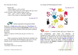 bien educadas las dotes)
Sancho dijo:
- Mirad, alguien se lleva al bebé.
-¡Noooo! El Ser Oscuro ha vuelto rápido. Hay que avisar
a todo el mundo, chilló el hada a Jorge y al resto.
- Pero... ¿qué?, ¿cómo? Y ¿dónde?, dijo Jorge.
Calla, no hay tiempo, le interrumpió el hada
La clase de 6º C
M ientras emprenden la búsqueda del Bebé
Multicolor, el hada Arco explica quién era el Ser Oscuro. Es
un habitante del planeta llamado Oscurilandia. Todos sus seres
son oscuros. Por eso han robado al bebé, para llenar su planeta
de colores.
Jorge dice:
-Vamos a recuperar al bebé antes de que se lo lleve a su
planeta.
Todos se pusieron en marcha. Recorrieron montañas, ríos,
cuevas...sin encontrarlo. Por fin llegaron a una cueva, con una
entrada secreta, y localizaron la guarida del Ser Oscuro.
Don Quijote dijo:
-Yo lucharé contra él y lo venceré.
Los amigos de Motril propusieron entrar.
La clase de 3º C
De repente... se rompió el motor de la nave, Ingenio tuvo
que arreglárselas para hacer un aterrizaje de
emergencia.Cuando estaban en tierra se dieron cuenta de que
todo lo que les rodeaba era de ¡de colores! habían aterrizado en
Coloricity, la ciudad colorida. Paseaba Ingenio con María y
Jorge observando todo lo que había, cuando de repente se
dieron cuenta de que Quijote y Sancho no estaban por ningún
lado, buscaron y ¡nada!
Cuento Colectivo “ El Planeta al que faltaba un color “ Colegio Virgen de la Cabeza MOTRIL
 