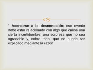 
* Acercarse a lo desconocido: ese evento
debe estar relacionado con algo que cause una
cierta incertidumbre, una sorpresa que no sea
agradable y, sobre todo, que no puede ser
explicado mediante la razón
 