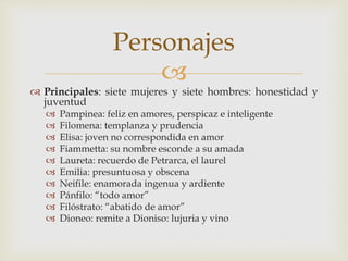 
 Principales: siete mujeres y siete hombres: honestidad y
juventud
 Pampinea: feliz en amores, perspicaz e inteligente
 Filomena: templanza y prudencia
 Elisa: joven no correspondida en amor
 Fiammetta: su nombre esconde a su amada
 Laureta: recuerdo de Petrarca, el laurel
 Emilia: presuntuosa y obscena
 Neifile: enamorada ingenua y ardiente
 Pánfilo: “todo amor”
 Filóstrato: “abatido de amor”
 Dioneo: remite a Dioniso: lujuria y vino
Personajes
 