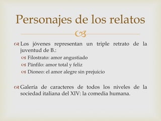 
 Los jóvenes representan un triple retrato de la
juventud de B.:
 Filostrato: amor angustiado
 Pánfilo: amor total y feliz
 Dioneo: el amor alegre sin prejuicio
 Galería de caracteres de todos los niveles de la
sociedad italiana del XIV: la comedia humana.
Personajes de los relatos
 