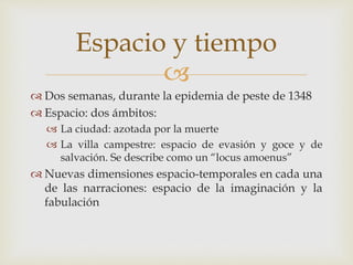
 Dos semanas, durante la epidemia de peste de 1348
 Espacio: dos ámbitos:
 La ciudad: azotada por la muerte
 La villa campestre: espacio de evasión y goce y de
salvación. Se describe como un “locus amoenus”
 Nuevas dimensiones espacio-temporales en cada una
de las narraciones: espacio de la imaginación y la
fabulación
Espacio y tiempo
 