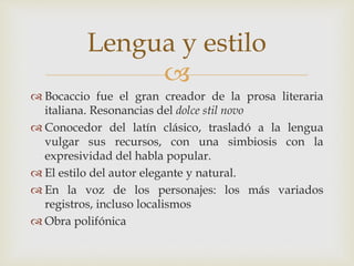 
 Bocaccio fue el gran creador de la prosa literaria
italiana. Resonancias del dolce stil novo
 Conocedor del latín clásico, trasladó a la lengua
vulgar sus recursos, con una simbiosis con la
expresividad del habla popular.
 El estilo del autor elegante y natural.
 En la voz de los personajes: los más variados
registros, incluso localismos
 Obra polifónica
Lengua y estilo
 