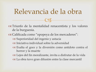 
 Triunfo de la mentalidad renacentista y los valores
de la burguesía.
 Calificada como “epopeya de los mercaderes”:
 Superioridad del ingenio y astucia
 Iniciativa individual sobre la adversidad
 Exalta el goce y la diversión como antídoto contra el
horror y la muerte
 Lejos del fin moralizante, invita a disfrutar de la vida
 La obra tuvo gran difusión entre la clase mercantil
Relevancia de la obra
 