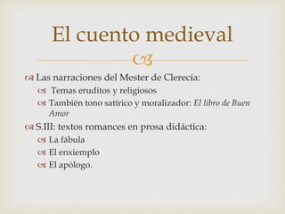 
 Las narraciones del Mester de Clerecía:
 Temas eruditos y religiosos
 También tono satírico y moralizador: El libro de Buen
Amor
 S.III: textos romances en prosa didáctica:
 La fábula
 El enxiemplo
 El apólogo.
El cuento medieval
 