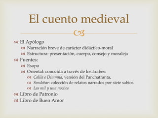 
 El Apólogo
 Narración breve de carácter didáctico-moral
 Estructura: presentación, cuerpo, consejo y moraleja
 Fuentes:
 Esopo
 Oriental: conocida a través de los árabes:
 Calila e Dimmna, versión del Panchatranta,
 Sendebar: colección de relatos narrados por siete sabios
 Las mil y una noches
 Libro de Patronio
 Libro de Buen Amor
El cuento medieval
 