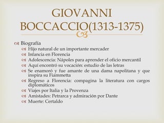 
 Biografía
 Hijo natural de un importante mercader
 Infancia en Florencia
 Adolescencia: Nápoles para aprender el oficio mercantil
 Aquí encontró su vocación: estudio de las letras
 Se enamoró y fue amante de una dama napolitana y que
inspira su Fiammetta
 Regreso a Florencia: compagina la literatura con cargos
diplomáticos
 Viajes por Italia y la Provenza
 Amistades: Petrarca y admiración por Dante
 Muerte: Certaldo
GIOVANNI
BOCCACCIO(1313-1375)
 
