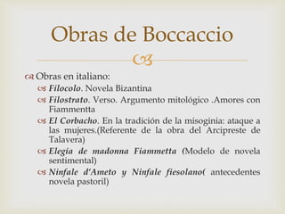 
 Obras en italiano:
 Filocolo. Novela Bizantina
 Filostrato. Verso. Argumento mitológico .Amores con
Fiammentta
 El Corbacho. En la tradición de la misoginia: ataque a
las mujeres.(Referente de la obra del Arcipreste de
Talavera)
 Elegía de madonna Fiammetta (Modelo de novela
sentimental)
 Ninfale d’Ameto y Ninfale fiesolano( antecedentes
novela pastoril)
Obras de Boccaccio
 