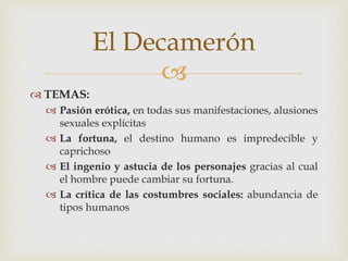 
 TEMAS:
 Pasión erótica, en todas sus manifestaciones, alusiones
sexuales explícitas
 La fortuna, el destino humano es impredecible y
caprichoso
 El ingenio y astucia de los personajes gracias al cual
el hombre puede cambiar su fortuna.
 La crítica de las costumbres sociales: abundancia de
tipos humanos
El Decamerón
 