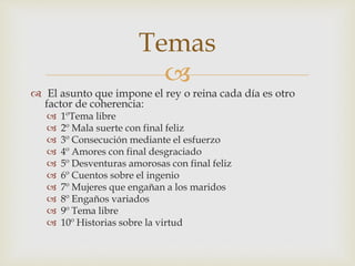 
 El asunto que impone el rey o reina cada día es otro
factor de coherencia:
 1ºTema libre
 2º Mala suerte con final feliz
 3º Consecución mediante el esfuerzo
 4º Amores con final desgraciado
 5º Desventuras amorosas con final feliz
 6º Cuentos sobre el ingenio
 7º Mujeres que engañan a los maridos
 8º Engaños variados
 9º Tema libre
 10º Historias sobre la virtud
Temas
 
