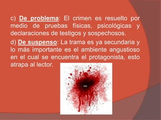 c) De problema: El crimen es resuelto por
medio de pruebas físicas, psicológicas y
declaraciones de testigos y sospechosos.
d) De suspenso: La trama es ya secundaria y
lo más importante es el ambiente angustioso
en el cual se encuentra el protagonista, esto
atrapa al lector.
 