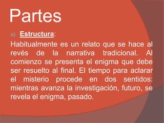 Partes
a)   Estructura:
Habitualmente es un relato que se hace al
revés de la narrativa tradicional. Al
comienzo se presenta el enigma que debe
ser resuelto al final. El tiempo para aclarar
el misterio procede en dos sentidos:
mientras avanza la investigación, futuro, se
revela el enigma, pasado.
 