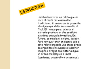 Habitualmente es un relato que se
hace al revés de la narrativa
tradicional. Al comienzo se presenta
el enigma que debe ser resuelto al
final. El tiempo para aclarar el
misterio procede en dos sentidos:
mientras avanza la investigación,
futuro, se revela el enigma, pasado.
Pero hay que tener en cuenta que a
este relato precede una etapa previa
de organización: cuando el escritor
imagina o fragua esa historia sigue
un orden cronológico o lineal
(comienzo, desarrollo y desenlace).

 