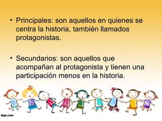 Principales: son aquellos en quienes se centra la historia, también llamados protagonistas. Secundarios: son aquellos que acompañan al protagonista y tienen una participación menos en la historia. 