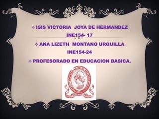  ISIS VICTORIA JOYA DE HERMANDEZ
INE154- 17
 ANA LIZETH MONTANO URQUILLA
INE154-24
 PROFESORADO EN EDUCACION BASICA.
 