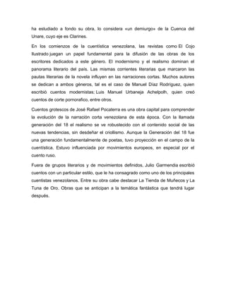 ha estudiado a fondo su obra, lo considera «un demiurgo» de la Cuenca del
Unare, cuyo eje es Clarines.
En los comienzos de la cuentística venezolana, las revistas como El Cojo
Ilustrado juegan un papel fundamental para la difusión de las obras de los
escritores dedicados a este género. El modernismo y el realismo dominan el
panorama literario del país. Las mismas corrientes literarias que marcaron las
pautas literarias de la novela influyen en las narraciones cortas. Muchos autores
se dedican a ambos géneros, tal es el caso de Manuel Díaz Rodríguez, quien
escribió cuentos modernistas; Luis Manuel Urbaneja Achelpolh, quien creó
cuentos de corte pornorafico, entre otros.
Cuentos grotescos de José Rafael Pocaterra es una obra capital para comprender
la evolución de la narración corta venezolana de esta época. Con la llamada
generación del 18 el realismo se ve robustecido con el contenido social de las
nuevas tendencias, sin desdeñar el criollismo. Aunque la Generación del 18 fue
una generación fundamentalmente de poetas, tuvo proyección en el campo de la
cuentística. Estuvo influenciada por movimientos europeos, en especial por el
cuento ruso.
Fuera de grupos literarios y de movimientos definidos, Julio Garmendia escribió
cuentos con un particular estilo, que le ha consagrado como uno de los principales
cuentistas venezolanos. Entre su obra cabe destacar La Tienda de Muñecos y La
Tuna de Oro. Obras que se anticipan a la temática fantástica que tendrá lugar
después.
 