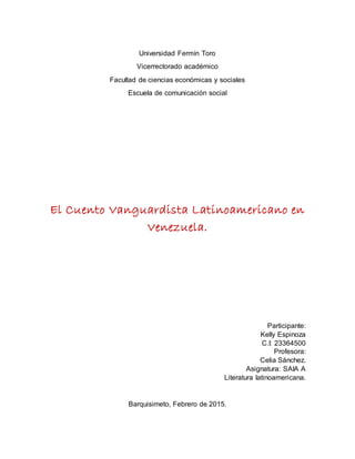 Universidad Fermín Toro
Vicerrectorado académico
Facultad de ciencias económicas y sociales
Escuela de comunicación social
El Cuento Vanguardista Latinoamericano en
Venezuela.
Participante:
Kelly Espinoza
C.I: 23364500
Profesora:
Celia Sánchez.
Asignatura: SAIA A
Literatura latinoamericana.
Barquisimeto, Febrero de 2015.
 