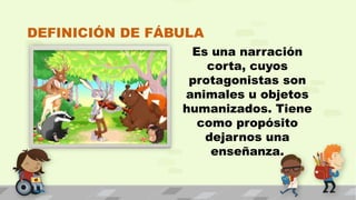 DEFINICIÓN DE FÁBULA
Es una narración
corta, cuyos
protagonistas son
animales u objetos
humanizados. Tiene
como propósito
dejarnos una
enseñanza.