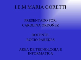 I.E.M MARIA GORETTI PRESENTADO POR: CAROLINA ORDOÑEZ DOCENTE: ROCIO PAREDES AREA DE TECNOLOGIA E INFORMATICA 