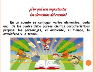 En un cuento se conjugan varios elementos, cada
uno de los cuales debe poseer ciertas características
propias: los personajes, el ambiente, el tiempo, la
atmósfera y la trama.
¿Porquésonimportantes
loselementosdel cuento?
 