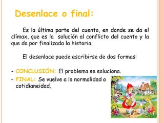 Desenlace o final:
Es la última parte del cuento, en donde se da el
clímax, que es la solución al conflicto del cuento y la
que da por finalizada la historia.
El desenlace puede escribirse de dos formas:
- CONCLUSIÓN: El problema se soluciona.
- FINAL: Se vuelve a la normalidad o
cotidianeidad.
 