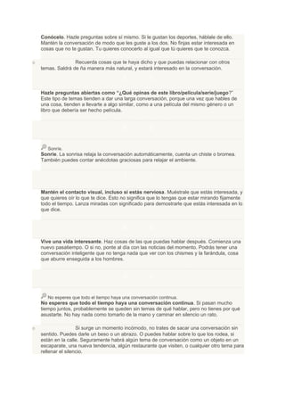 Conócelo. Hazle preguntas sobre sí mismo. Si le gustan los deportes, háblale de ello.
    Mantén la conversación de modo que les guste a los dos. No finjas estar interesada en
    cosas que no te gustan. Tu quieres conocerlo al igual que tú quieres que te conozca.

o                  Recuerda cosas que te haya dicho y que puedas relacionar con otros
    temas. Saldrá de ña manera más natural, y estará interesado en la conversación.

                                          5.          5
    Hazle preguntas abiertas como “¿Qué opinas de este libro/película/serie/juego?”
    Este tipo de temas tienden a dar una larga conversación, porque una vez que hables de
    una cosa, tienden a llevarte a algo similar, como a una película del mismo género o un
    libro que debería ser hecho película.


                                          6.          6

       Sonríe.
    Sonríe. La sonrisa relaja la conversación automáticamente, cuenta un chiste o bromea.
    También puedes contar anécdotas graciosas para relajar el ambiente.


                                          7.          7
    Mantén el contacto visual, incluso si estás nerviosa. Muéstrale que estás interesada, y
    que quieres oír lo que te dice. Esto no significa que lo tengas que estar mirando fijamente
    todo el tiempo. Lanza miradas con significado para demostrarle que estás interesada en lo
    que dice.


                                          8.          8
    Vive una vida interesante. Haz cosas de las que puedas hablar después. Comienza una
    nuevo pasatiempo. O si no, ponte al día con las noticias del momento. Podrás tener una
    conversación inteligente que no tenga nada que ver con los chismes y la farándula, cosa
    que aburre enseguida a los hombres.


                                          9.          9

       No esperes que todo el tiempo haya una conversación continua.
    No esperes que todo el tiempo haya una conversación continua. Si pasan mucho
    tiempo juntos, probablemente se queden sin temas de qué hablar, pero no tienes por qué
    asustarte. No hay nada como tomarlo de la mano y caminar en silencio un rato.

o                    Si surge un momento incómodo, no trates de sacar una conversación sin
    sentido. Puedes darle un beso o un abrazo. O puedes hablar sobre lo que los rodea, si
    están en la calle. Seguramente habrá algún tema de conversación como un objeto en un
    escaparate, una nueva tendencia, algún restaurante que visiten, o cualquier otro tema para
    rellenar el silencio.
 