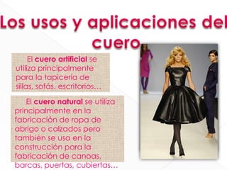 El cuero artificial se
utiliza principalmente
para la tapicería de
sillas, sofás, escritorios…

    El cuero natural se utiliza
principalmente en la
fabricación de ropa de
abrigo o calzados pero
también se usa en la
construcción para la
fabricación de canoas,
barcas, puertas, cubiertas…
 