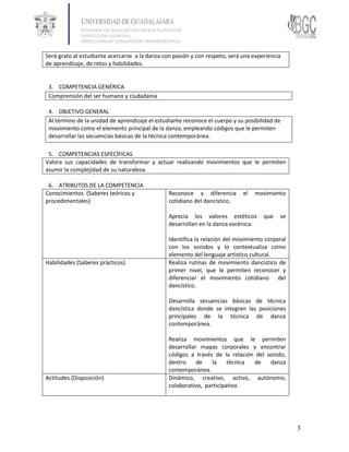 Será grato al estudiante acercarse a la danza con pasión y con respeto, será una experiencia
de aprendizaje, de retos y habilidades.


 3. COMPETENCIA GENÉRICA
 Comprensión del ser humano y ciudadanía

 4. OBJETIVO GENERAL
 Al término de la unidad de aprendizaje el estudiante reconoce el cuerpo y su posibilidad de
 movimiento como el elemento principal de la danza, empleando códigos que le permiten
 desarrollar las secuencias básicas de la técnica contemporánea.

 5. COMPETENCIAS ESPECÍFICAS
Valora sus capacidades de transformar y actuar realizando movimientos que le permiten
asumir la complejidad de su naturaleza.

 6. ATRIBUTOS DE LA COMPETENCIA
Conocimientos (Saberes teóricos y               Reconoce y diferencia        el   movimiento
procedimentales)                                cotidiano del dancístico.

                                                Aprecia los valores estéticos        que   se
                                                desarrollan en la danza escénica.

                                                Identifica la relación del movimiento corporal
                                                con los sonidos y lo contextualiza como
                                                elemento del lenguaje artístico cultural.
Habilidades (Saberes prácticos)                 Realiza rutinas de movimiento dancístico de
                                                primer nivel, que le permiten reconocer y
                                                diferenciar el movimiento cotidiano del
                                                dancístico.

                                                Desarrolla secuencias básicas de técnica
                                                dancística donde se integren las posiciones
                                                principales de la técnica de danza
                                                contemporánea.

                                                Realiza movimientos que le permiten
                                                desarrollar mapas corporales y encontrar
                                                códigos a través de la relación del sonido,
                                                dentro     de   la     técnica de    danza
                                                contemporánea.
Actitudes (Disposición)                         Dinámico, creativo, activo, autónomo,
                                                colaborativo, participativo.




                                                                                                 3
 