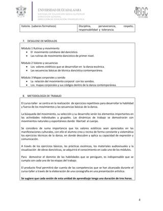 Valores (saberes formativos)                      Disciplina,     perseverancia,          respeto,
                                                  responsabilidad y tolerancia.


 7. DESGLOSE DE MÓDULOS

Módulo 1 Rutinas y movimiento
   El movimiento cotidiano del dancístico.
   Las rutinas de movimiento dancístico de primer nivel.

Módulo 2 Valores y secuencias
   Los valores estéticos que se desarrollan en la danza escénica.
   Las secuencias básicas de técnica dancística contemporánea.

Módulo 3 Mapas corporales y sonido
   La relación del movimiento corporal con los sonidos.
   Los mapas corporales y sus códigos dentro de la danza contemporánea.


 8. METODOLOGÍA DE TRABAJO

El curso-taller se centra en la realización de ejercicios repetitivos para desarrollar la habilidad
y fuerza de los movimientos y las secuencias básicas de la danza.

La búsqueda del movimiento, su selección y su desarrollo serán los elementos importantes en
las actividades individuales y grupales. Las dinámicas de trabajo se demostrarán con
movimientos naturales y espontáneos dando libertad al cuerpo.

Se considera de suma importancia que los valores estéticos sean apreciados en las
manifestaciones culturales, con ello el alumno crea y recrea de forma constante y sistemática
los ejercicios técnicos de la danza, en donde descubre y aplica su capacidad de expresión y
comunicación.

A través de los ejercicios básicos, las prácticas escénicas, los materiales audiovisuales y la
visualización de obras dancísticas, se adquirirá el conocimiento en cada uno de los módulos.

Para demostrar el dominio de las habilidades que se persiguen, es indispensable que se
cumpla con cada una de las etapas del trabajo.

El producto final permitirá dar cuenta de las competencias que se han alcanzado durante el
curso-taller a través de la elaboración de una coreografía en una presentación artística.

Se sugiere que cada sesión de esta unidad de aprendizaje tenga una duración de tres horas.




                                                                                                      4
 