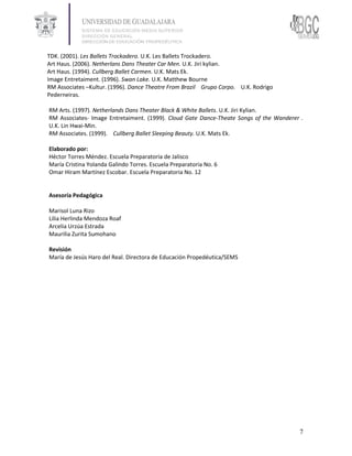 TDK. (2001). Les Ballets Trockadero. U.K. Les Ballets Trockadero.
Art Haus. (2006). Netherlans Dans Theater Car Men. U.K. Jiri kylian.
Art Haus. (1994). Cullberg Ballet Carmen. U.K. Mats Ek.
Image Entretaiment. (1996). Swan Lake. U.K. Matthew Bourne
RM Associates –Kultur. (1996). Dance Theatre From Brazil Grupo Corpo. U.K. Rodrigo
Pederneiras.

RM Arts. (1997). Netherlands Dans Theater Black & White Ballets. U.K. Jiri Kylian.
RM Associates- Image Entretaiment. (1999). Cloud Gate Dance-Theate Songs of the Wanderer .
U.K. Lin Hwai-Min.
RM Associates. (1999). Cullberg Ballet Sleeping Beauty. U.K. Mats Ek.

Elaborado por:
Héctor Torres Méndez. Escuela Preparatoria de Jalisco
María Cristina Yolanda Galindo Torres. Escuela Preparatoria No. 6
Omar Hiram Martínez Escobar. Escuela Preparatoria No. 12


Asesoría Pedagógica

Marisol Luna Rizo
Lilia Herlinda Mendoza Roaf
Arcelia Urzúa Estrada
Maurilia Zurita Sumohano

Revisión
María de Jesús Haro del Real. Directora de Educación Propedéutica/SEMS




                                                                                        7
 
