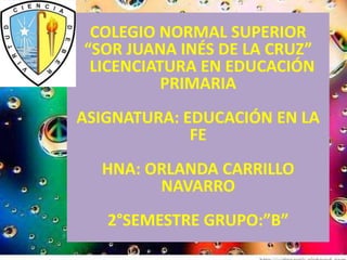 COLEGIO NORMAL SUPERIOR
“SOR JUANA INÉS DE LA CRUZ”
 LICENCIATURA EN EDUCACIÓN
          PRIMARIA
ASIGNATURA: EDUCACIÓN EN LA
             FE
  HNA: ORLANDA CARRILLO
        NAVARRO
   2°SEMESTRE GRUPO:”B”
 