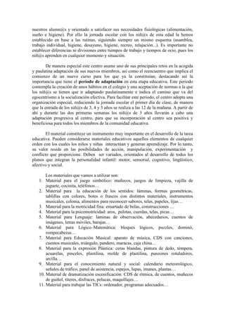 nuestros alumn@s y orientado a satisfacer sus necesidades fisiológicas (alimentación,
sueño e higiene). Por ello la jornada escolar con los niñ@s de esta edad la hemos
establecido en base a las rutinas, siguiendo siempre un mismo esquema (asamblea,
trabajo individual, higiene, desayuno, higiene, recreo, relajación...). Es importante no
establecer diferencias ni divisiones entre tiempos de trabajo y tiempos de ocio, pues los
niñ@s aprenden en cualquier momento y situación.
De manera especial este centro asume uno de sus principales retos en la acogida
y paulatina adaptación de sus nuevos miembros, así como el reencuentro que implica el
comienzo de un nuevo curso para los que ya la constituían; destacando así la
importancia que tiene el periodo de adaptación en esta etapa educativa. Este periodo
contempla la creación de unos hábitos en el colegio y una aceptación de normas a la que
los niñ@s se tienen que ir adaptando paulatinamente e indica el camino que va del
egocentrismo a la socialización efectiva. Para facilitar este periodo, el centro adopta una
organización especial, reduciendo la jornada escolar el primer día de clase, de manera
que la entrada de los niñ@s de 3, 4 y 5 años se realiza a las 12 de la mañana. A partir de
ahí y durante las dos primeras semanas los niñ@s de 3 años llevarán a cabo una
adaptación progresiva al centro, para que su incorporación al centro sea positiva y
beneficiosa para todos los miembros de la comunidad educativa.
El material constituye un instrumento muy importante en el desarrollo de la tarea
educativa. Pueden considerarse materiales educativos aquellos elementos de cualquier
orden con los cuales los niños y niñas interactúan y generan aprendizaje. Por lo tanto,
su valor reside en las posibilidades de acción, manipulación, experimentación y
conflicto que proporcione. Deben ser variados, orientados al desarrollo de todos los
planos que integran la personalidad infantil: motor, sensorial, cognitivo, lingüístico,
afectivo y social.
Los materiales que vamos a utilizar son:
1. Material para el juego simbólico: muñecos, juegos de limpieza, vajilla de
juguete, cocinita, teléfonos…
2. Material para la educación de los sentidos: láminas, formas geométricas,
tablillas con colores, botes o frascos con distintos materiales, instrumentos
musicales, colonia, alimentos para reconocer sabores, telas, papeles, lijas…
3. Material para la motricidad fina: ensartado de bolas, construcciones …
4. Material para la psicomotricidad: aros, pelotas, cuerdas, telas, picas…
5. Material para Lenguaje: laminas de observación, abecedarios, cuentos de
imágenes, letras móviles, barajas…
6. Material para Lógico–Matemática: bloques lógicos, puzzles, dominó,
rompecabezas…
7. Material para Educación Musical: aparato de música, CDS con canciones,
cuentos musicales, triángulo, pandero, maracas, caja china…
8. Material para la expresión Plástica: ceras blandas, pintura de dedo, témpera,
acuarelas, pinceles, plastilina, molde de plastilina, punzones rotuladores,
arcilla…
9. Material para el conocimiento natural y social: calendario meteorológico,
señales de tráfico, panel de asistencia, espejos, lupas, imanes, plantas…
10. Material de dramatización escenificación: CDS de rítmica, de cuentos, muñecos
de guiñol, títeres, disfraces, pelucas, maquillajes…
11. Material para trabajar las TICs: ordenador, programas adecuados…
 