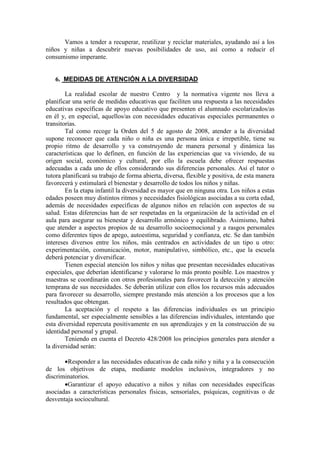 Vamos a tender a recuperar, reutilizar y reciclar materiales, ayudando así a los
niños y niñas a descubrir nuevas posibilidades de uso, así como a reducir el
consumismo imperante.
6. MEDIDAS DE ATENCIÓN A LA DIVERSIDAD
La realidad escolar de nuestro Centro y la normativa vigente nos lleva a
planificar una serie de medidas educativas que faciliten una respuesta a las necesidades
educativas específicas de apoyo educativo que presenten el alumnado escolarizados/as
en él y, en especial, aquellos/as con necesidades educativas especiales permanentes o
transitorias.
Tal como recoge la Orden del 5 de agosto de 2008, atender a la diversidad
supone reconocer que cada niño o niña es una persona única e irrepetible, tiene su
propio ritmo de desarrollo y va construyendo de manera personal y dinámica las
características que lo definen, en función de las experiencias que va viviendo, de su
origen social, económico y cultural, por ello la escuela debe ofrecer respuestas
adecuadas a cada uno de ellos considerando sus diferencias personales. Así el tutor o
tutora planificará su trabajo de forma abierta, diversa, flexible y positiva, de esta manera
favorecerá y estimulará el bienestar y desarrollo de todos los niños y niñas.
En la etapa infantil la diversidad es mayor que en ninguna otra. Los niños a estas
edades poseen muy distintos ritmos y necesidades fisiológicas asociadas a su corta edad,
además de necesidades específicas de algunos niños en relación con aspectos de su
salud. Estas diferencias han de ser respetadas en la organización de la actividad en el
aula para asegurar su bienestar y desarrollo armónico y equilibrado. Asimismo, habrá
que atender a aspectos propios de su desarrollo socioemocional y a rasgos personales
como diferentes tipos de apego, autoestima, seguridad y confianza, etc. Se dan también
intereses diversos entre los niños, más centrados en actividades de un tipo u otro:
experimentación, comunicación, motor, manipulativo, simbólico, etc., que la escuela
deberá potenciar y diversificar.
Tienen especial atención los niños y niñas que presentan necesidades educativas
especiales, que deberían identificarse y valorarse lo más pronto posible. Los maestros y
maestras se coordinarán con otros profesionales para favorecer la detección y atención
temprana de sus necesidades. Se deberán utilizar con ellos los recursos más adecuados
para favorecer su desarrollo, siempre prestando más atención a los procesos que a los
resultados que obtengan.
La aceptación y el respeto a las diferencias individuales es un principio
fundamental, ser especialmente sensibles a las diferencias individuales, intentando que
esta diversidad repercuta positivamente en sus aprendizajes y en la construcción de su
identidad personal y grupal.
Teniendo en cuenta el Decreto 428/2008 los principios generales para atender a
la diversidad serán:
•Responder a las necesidades educativas de cada niño y niña y a la consecución
de los objetivos de etapa, mediante modelos inclusivos, integradores y no
discriminatorios.
•Garantizar el apoyo educativo a niños y niñas con necesidades específicas
asociadas a características personales físicas, sensoriales, psíquicas, cognitivas o de
desventaja sociocultural.
 