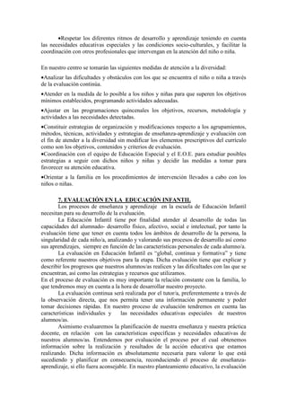 •Respetar los diferentes ritmos de desarrollo y aprendizaje teniendo en cuenta
las necesidades educativas especiales y las condiciones socio-culturales, y facilitar la
coordinación con otros profesionales que intervengan en la atención del niño o niña.
En nuestro centro se tomarán las siguientes medidas de atención a la diversidad:
•Analizar las dificultades y obstáculos con los que se encuentra el niño o niña a través
de la evaluación continúa.
•Atender en la medida de lo posible a los niños y niñas para que superen los objetivos
mínimos establecidos, programando actividades adecuadas.
•Ajustar en las programaciones quincenales los objetivos, recursos, metodología y
actividades a las necesidades detectadas.
•Constituir estrategias de organización y modificaciones respecto a los agrupamientos,
métodos, técnicas, actividades y estrategias de enseñanza-aprendizaje y evaluación con
el fin de atender a la diversidad sin modificar los elementos prescriptivos del currículo
como son los objetivos, contenidos y criterios de evaluación.
•Coordinación con el equipo de Educación Especial y el E.O.E. para estudiar posibles
estrategias a seguir con dichos niños y niñas y decidir las medidas a tomar para
favorecer su atención educativa.
•Orientar a la familia en los procedimientos de intervención llevados a cabo con los
niños o niñas.
7. EVALUACIÓN EN LA EDUCACIÓN INFANTIL
Los procesos de enseñanza y aprendizaje en la escuela de Educación Infantil
necesitan para su desarrollo de la evaluación.
La Educación Infantil tiene por finalidad atender al desarrollo de todas las
capacidades del alumnado- desarrollo físico, afectivo, social e intelectual, por tanto la
evaluación tiene que tener en cuenta todos los ámbitos de desarrollo de la persona, la
singularidad de cada niño/a, analizando y valorando sus procesos de desarrollo así como
sus aprendizajes, siempre en función de las características personales de cada alumno/a.
La evaluación en Educación Infantil es “global, continua y formativa” y tiene
como referente nuestros objetivos para la etapa. Dicha evaluación tiene que explicar y
describir los progresos que nuestros alumnos/as realicen y las dificultades con las que se
encuentran, así como las estrategias y recursos que utilizamos.
En el proceso de evaluación es muy importante la relación constante con la familia, lo
que tendremos muy en cuenta a la hora de desarrollar nuestro proyecto.
La evaluación continua será realizada por el tutor/a, preferentemente a través de
la observación directa, que nos permita tener una información permanente y poder
tomar decisiones rápidas. En nuestro proceso de evaluación tendremos en cuenta las
características individuales y las necesidades educativas especiales de nuestros
alumnos/as.
Asimismo evaluaremos la planificación de nuestra enseñanza y nuestra práctica
docente, en relación con las características específicas y necesidades educativas de
nuestros alumnos/as. Entendemos por evaluación el proceso por el cual obtenemos
información sobre la realización y resultados de la acción educativa que estamos
realizando. Dicha información es absolutamente necesaria para valorar lo que está
sucediendo y planificar en consecuencia, reconduciendo el proceso de enseñanza-
aprendizaje, si ello fuera aconsejable. En nuestro planteamiento educativo, la evaluación
 
