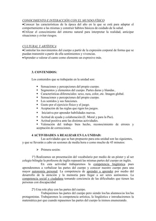CONOCIMIENTO E INTERACCIÓN CON EL MUNDO FÍSICO
•Conocer las características de la época del año en la que se está para adaptar el
comportamiento a las mismas y construir hábitos básicos de cuidado de la salud.
•Utilizar el conocimiento del entorno natural para interpretar la realidad, anticipar
situaciones y evitar riesgos.
CULTURAL Y ARTÍSTICA
•Controlar los movimientos del cuerpo a partir de la expresión corporal de forma que se
puedan transmitir a partir de ella sentimientos y vivencias.
•Aprender a valorar el canto como elemento un expresivo más.
3. CONTENIDOS:
Los contenidos que se trabajarán en la unidad son:
Sensaciones y percepciones del propio cuerpo.
Segmentos y elementos del cuerpo. Partes duras y blandas..
Características diferenciales: sexo, raza, color, etc. Imagen global.
Sensaciones y percepciones del propio cuerpo.
Los sentidos y sus funciones.
Gusto por el ejercicio físico y el juego.
Aceptación de las reglas que rigen los juegos.
Iniciativa por aprender habilidades nuevas.
Actitud de ayuda y colaboración (E. Moral y para la Paz).
Actitud positiva ante las distintas actividades.
Valoración del trabajo bien hecho, reconocimiento de errores y
aceptación de correcciones.
4 ACTIVIDADES A REALIZAR EN LA UNIDAD:
Las actividades que se han propuesto para esta unidad son las siguientes,
y que se llevarán a cabo en sesiones de media hora o como mucho de 45 minutos:
Primera sesión:
1º) Realizamos un presentación del vocabulario por medio de un póster y al ser
colegio bilingüe la profesora de inglés repasará las mismas partes del cuerpo en inglés.
En esta actividad trabajaremos la competencia lingüística pues
aprenderemos a verbalizar las partes del cuerpo y conocer nuestro cuerpo para una
mayor autonomía personal. La competencia de aprender a aprender por medio del
desarrollo de la atención y la memoria para llegar a ser seres autónomos. La
competencia social y ciudadana tomando conciencia de las dificultades que tienen las
personas con discapacidad
2º) Una role play con las partes del cuerpo.
Trabajaremos las partes del cuerpo pero siendo los/las alumnos/as los/las
protagonistas. Trabajaremos la competencia artística, la lingüística e introduciremos la
matemática por que cuando repasemos las partes del cuerpo la iremos enumerando.
 