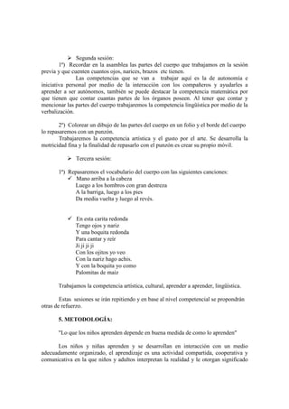 Segunda sesión:
1ª) Recordar en la asamblea las partes del cuerpo que trabajamos en la sesión
previa y que cuenten cuantos ojos, narices, brazos etc tienen.
Las competencias que se van a trabajar aquí es la de autonomía e
iniciativa personal por medio de la interacción con los compañeros y ayudarles a
aprender a ser autónomos, también se puede destacar la competencia matemática por
que tienen que contar cuantas partes de los órganos poseen. Al tener que contar y
mencionar las partes del cuerpo trabajaremos la competencia lingüística por medio de la
verbalización.
2º) Colorear un dibujo de las partes del cuerpo en un folio y el borde del cuerpo
lo repasaremos con un punzón.
Trabajaremos la competencia artística y el gusto por el arte. Se desarrolla la
motricidad fina y la finalidad de repasarlo con el punzón es crear su propio móvil.
Tercera sesión:
1ª) Repasaremos el vocabulario del cuerpo con las siguientes canciones:
Mano arriba a la cabeza
Luego a los hombros con gran destreza
A la barriga, luego a los pies
Da media vuelta y luego al revés.
En esta carita redonda
Tengo ojos y nariz
Y una boquita redonda
Para cantar y reír
Ji ji ji ji
Con los ojitos yo veo
Con la nariz hago achis.
Y con la boquita yo como
Palomitas de maíz
Trabajamos la competencia artística, cultural, aprender a aprender, lingüística.
Estas sesiones se irán repitiendo y en base al nivel competencial se propondrán
otras de refuerzo.
5. METODOLOGÍA:
"Lo que los niños aprenden depende en buena medida de como lo aprenden"
Los niños y niñas aprenden y se desarrollan en interacción con un medio
adecuadamente organizado, el aprendizaje es una actividad compartida, cooperativa y
comunicativa en la que niños y adultos interpretan la realidad y le otorgan significado
 