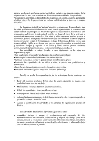 generar un clima de confianza mutua, haciéndoles partícipes de algunos aspectos de la
organización del aula y de la realización de determinadas actividades de aprendizaje.
•Garantizar la coordinación de los todos los miembros del equipo educativo que atiende
al niño o niña: a fin de proporcionar un enfoque multidisciplinar y favorecer el proceso
educativo.
En Educación infantil las "rutinas" constituyen situaciones de aprendizajes que
los niños y niñas realizan diariamente de forma estable y permanente. A estas edades se
deben respetar los principios de desarrollo cognitivo y socioafectivo, manteniendo una
organización del tiempo lo más natural posible, sin forzar el ritmo de la actividad y
manteniendo constantes temporales. Los niños y niñas necesitan sentirse seguros y
autónomos, por ello en el grupo-clase se buscará que las actividades o rutinas tengan la
misma secuencia y se den de forma regular a lo largo de la jornada. Esto no supone que
sean actividades rígidas y mecánicas, sino que van a permitir anticipar acontecimientos
y relacionar tiempos y espacios a los niños y niñas, aunque pueden romperse
esporádicamente por acontecimientos extraordinarios (fiestas, salidas...).
Las actividades o rutinas llevadas a cabo diariamente en las aulas son
importantes porque:
•Son un elemento organizador en el proceso de enseñanza-aprendizaje
•Contribuyen al desarrollo de la interacción con sus iguales
•Permiten su inserción social, ya que se sienten miembros de un grupo
•Fomentan las capacidades de los niños y niñas, aceptando sus posibilidades y
limitaciones
•Contribuyen ala adquisición progresiva de nociones temporales
•Favorecen un clima acogedor, respetando ritmos de aprendizaje
Para llevar a cabo la temporalización de las actividades diarias tendremos en
cuenta:
• Partir del momento evolutivo de los niños del grupo, ajustando las tareas a sus
posibilidades de atención y trabajo.
• Mantener una secuencia de ritmos y rutinas equilibrada.
• Cubrir las necesidades e intereses del grupo-clase.
• Contemplar los ritmos individuales de los alumnos.
• Adecuar las tareas propuestas a la distribución espacial y a los recursos materiales y
personales con que cuenta el Centro.
• Ajustar la distribución de actividades a los criterios de organización general del
Centro.
Las actividades de enseñanza-aprendizaje, por tanto, serán:
• Asamblea: incluye el saludo, el nombramiento del encargado del día,
reconocimiento de los asistentes, identificación y registro del tiempo (días de la
semana, meses), la observación y representación del tiempo atmosférico, comentario
de acontecimientos significativos, y planificación colectiva con el adulto del trabajo
que van a hacer durante la jornada.
 