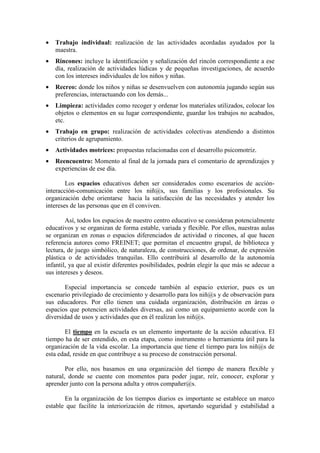 • Trabajo individual: realización de las actividades acordadas ayudados por la
maestra.
• Rincones: incluye la identificación y señalización del rincón correspondiente a ese
día, realización de actividades lúdicas y de pequeñas investigaciones, de acuerdo
con los intereses individuales de los niños y niñas.
• Recreo: donde los niños y niñas se desenvuelven con autonomía jugando según sus
preferencias, interactuando con los demás...
• Limpieza: actividades como recoger y ordenar los materiales utilizados, colocar los
objetos o elementos en su lugar correspondiente, guardar los trabajos no acabados,
etc.
• Trabajo en grupo: realización de actividades colectivas atendiendo a distintos
criterios de agrupamiento.
• Actividades motrices: propuestas relacionadas con el desarrollo psicomotriz.
• Reencuentro: Momento al final de la jornada para el comentario de aprendizajes y
experiencias de ese día.
Los espacios educativos deben ser considerados como escenarios de acción-
interacción-comunicación entre los niñ@s, sus familias y los profesionales. Su
organización debe orientarse hacia la satisfacción de las necesidades y atender los
intereses de las personas que en él conviven.
Así, todos los espacios de nuestro centro educativo se consideran potencialmente
educativos y se organizan de forma estable, variada y flexible. Por ellos, nuestras aulas
se organizan en zonas o espacios diferenciados de actividad o rincones, al que hacen
referencia autores como FREINET; que permitan el encuentro grupal, de biblioteca y
lectura, de juego simbólico, de naturaleza, de construcciones, de ordenar, de expresión
plástica o de actividades tranquilas. Ello contribuirá al desarrollo de la autonomía
infantil, ya que al existir diferentes posibilidades, podrán elegir la que más se adecue a
sus intereses y deseos.
Especial importancia se concede también al espacio exterior, pues es un
escenario privilegiado de crecimiento y desarrollo para los niñ@s y de observación para
sus educadores. Por ello tienen una cuidada organización, distribución en áreas o
espacios que potencien actividades diversas, así como un equipamiento acorde con la
diversidad de usos y actividades que en él realizan los niñ@s.
El tiempo en la escuela es un elemento importante de la acción educativa. El
tiempo ha de ser entendido, en esta etapa, como instrumento o herramienta útil para la
organización de la vida escolar. La importancia que tiene el tiempo para los niñ@s de
esta edad, reside en que contribuye a su proceso de construcción personal.
Por ello, nos basamos en una organización del tiempo de manera flexible y
natural, donde se cuente con momentos para poder jugar, reír, conocer, explorar y
aprender junto con la persona adulta y otros compañer@s.
En la organización de los tiempos diarios es importante se establece un marco
estable que facilite la interiorización de ritmos, aportando seguridad y estabilidad a
 
