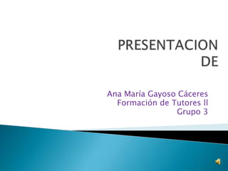 PRESENTACIONDE   Ana María Gayoso Cáceres Formación de Tutores ll Grupo 3 
