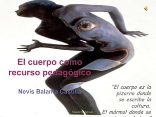 El cuerpo como
recurso pedagógico
                                                    “El cuerpo es la
  Nevis Balanta Castilla                              pizarra donde
                                                       se escribe la
                                                            cultura.
                    Fotografía Roberto Edwars
                                                El mármol donde se
 