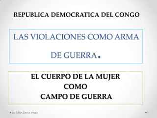 REPUBLICA DEMOCRATICA DEL CONGO


 LAS VIOLACIONES COMO ARMA

                                .
                        DE GUERRA

               EL CUERPO DE LA MUJER
                       COMO
                  CAMPO DE GUERRA

Lic Lilián De la Vega                  1
 
