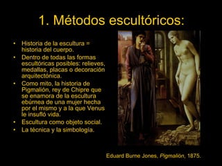 1. Métodos escultóricos: Historia de la escultura = historia del cuerpo. Dentro de todas las formas escultóricas posibles: relieves, medallas, placas o decoración arquitectónica. Como mito, la historia de Pigmalión, rey de Chipre que se enamora de la escultura ebúrnea de una mujer hecha por el mismo y a la que Venus le insufló vida. Escultura como objeto social. La técnica y la simbología. Eduard Burne Jones,  Pigmalión , 1875. 