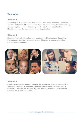  
www.coachingparalaexcelencia.com	
  
	
  
	
   	
  
Temario:
B l o q u e 1
E t i m o l o g í a , C a t e g o r í a d e l o s g e s t o s , L a s t r e s m i r a d a s , E s t a t u a
A c t i t u d i n t e r i o r , M i c r o r e a c c i ó n , E j e s d e l a c a b e z a , N e u r o c i e n c i a y
s i n e r g o l o g í a , c e r e b r o t r i u n o y l o s h e m i s f e r i o s c e r e b r a l e s
M o v i m i e n t o d e l a m a n o d e r e c h a e i z q u i e r d a ,
B l o q u e 2
D e t e c c i ó n d e e l N O f a l s o y e l v e r d a d e r o , H e m i c a r a s , S a n p a k u ,
P a r p a d e o s . M o v i m i e n t o s o c u l a r e s , A b r a z o s y b e s o s , S a l u d o s y
a p r e t o n e s d e m a n o s .
B l o q u e 3
C o n f i g u r a c i ó n d e m a n o s , G e s t o s d e p r e n s i ó n , P o s t u r a s e n s i l l a ,
B u c l e s d e b r a z o s y p i e r n a s , G e s t o s f i g u r a t i v o s , p r o y e c t i v o s y
e n g r a m a , B u c l e s d e m a n o s . L ó g i c a n e u r o s i m b o l i c a , D i m e n s i ó n
d i a c r ó n i c a y s o c i o a f e c t i v a ,
 
