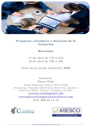  
www.coachingparalaexcelencia.com	
  
	
  
	
   	
  
Propuesta calendario y duración de la
formación
Barcelona
17 de abril de 17h a 21h
18 de abril de 10h a 18h
Coste de la acción formativa: 225€
Contacto:
Víctor Peña
	
  C o a c h P r o f e s i o n a l S é n i o r C P S N º 1 0 2 4 8
S i n e r g ó l o g o , F o r m a d o r H a b i l i d a d e s D i r e c t i v a s , A n a l i s t a
c o n d u c t u a l D I S C y T r a i n e r ´ s T r a i n i n g c o n P N L .
victorp.coach@gmail.com
victorp@coachingparalaexcelencia.com
Telf. 660 30 44 43
 