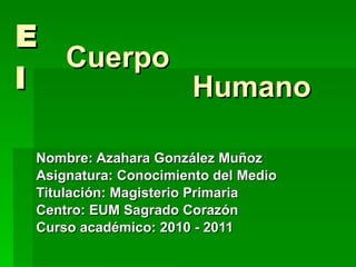 El Nombre: Azahara González Muñoz Asignatura: Conocimiento del Medio Titulación: Magisterio Primaria  Centro: EUM Sagrado Corazón Curso académico: 2010 - 2011 Humano Cuerpo 