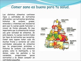 Comer sano es bueno para tu salud. Los distintos alimentos contienen tipos y cantidades de nutrientes diferentes. Los nutrientes (proteínas, hidratos de carbono, grasas, minerales y vitaminas) son necesarios para que tu cuerpo pueda funcionar y crecer de forma adecuada. Es muy importante que tu alimentación incluya una gran variedad de alimentos, de esta manera, tu cuerpo recibirá todos los tipos de nutrientes que necesitas. Comer sano supone tomar cada día muchas frutas y verduras así como cantidades adecuadas de alimentos que te proporcionen proteínas e hidratos de carbono. Los alimentos grasos, como la mantequilla, y los dulces, como los pasteles y los caramelos, proporcionan pocos nutrientes y se deben consumir en cantidades pequeñas. 