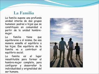 La Familia La familia supone una profunda unidad interna de dos grupos humanos: padres e hijos que se constituyen en comunidad a partir de la unidad hombre-mujer.  La familia tiene que equilibrarse a sí misma. De esa manera enseña el equilibrio a los hijos. Ese equilibrio de la familia va a contribuir al equilibrio social. La familia es el lugar insustituible para formar al hombre-mujer completo, para configurar y desarrollar la individualidad y originalidad del ser humano. 